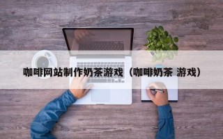 三沙咖啡网站制作奶茶游戏（咖啡奶茶 游戏）